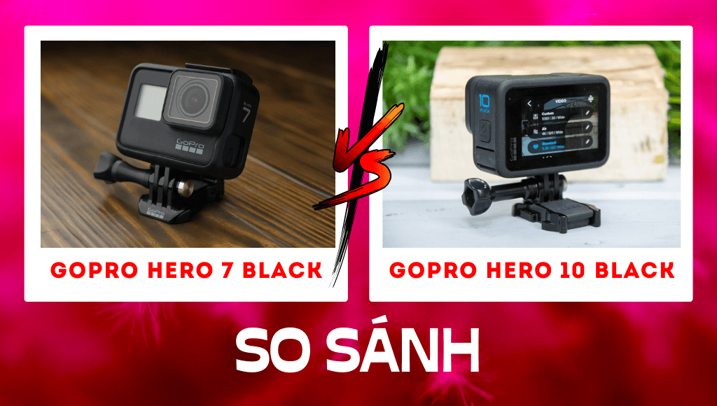 So sánh GoPro 7 vs GoPro 10: Tại sao GoPro 10 lại tốt hơn GoPro 7?